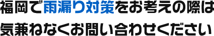 福岡で雨漏り対策をお考えの際は気兼ねなくお問い合わせください